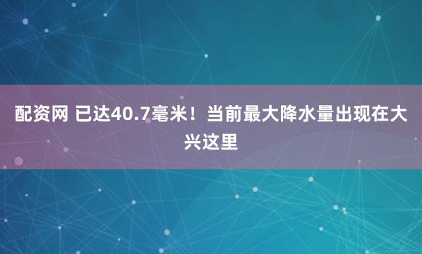 配资网 已达40.7毫米！当前最大降水量出现在大兴这里