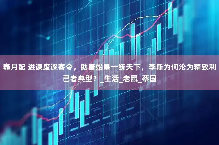 鑫月配 进谏废逐客令，助秦始皇一统天下，李斯为何沦为精致利己者典型？_生活_老鼠_蔡国