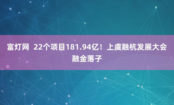 富灯网  22个项目181.94亿！上虞融杭发展大会融金落子