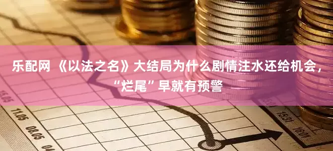 乐配网 《以法之名》大结局为什么剧情注水还给机会，“烂尾”早就有预警
