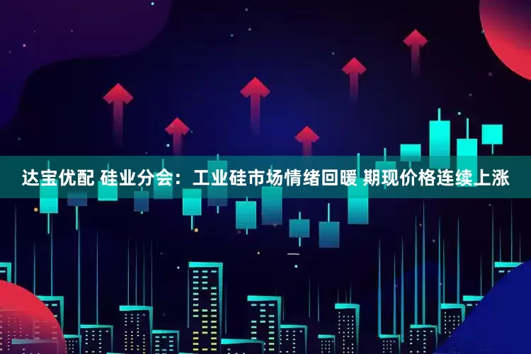 达宝优配 硅业分会：工业硅市场情绪回暖 期现价格连续上涨