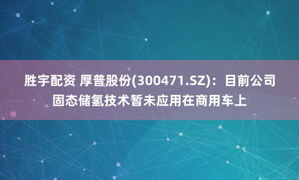 胜宇配资 厚普股份(300471.SZ)：目前公司固态储氢技术暂未应用在商用车上