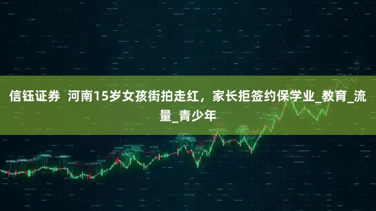 信钰证券  河南15岁女孩街拍走红，家长拒签约保学业_教育_流量_青少年