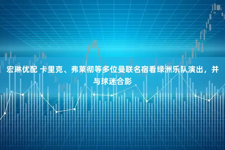宏琳优配 卡里克、弗莱彻等多位曼联名宿看绿洲乐队演出，并与球迷合影