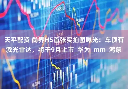 天平配资 尚界H5首张实拍图曝光：车顶有激光雷达，将于9月上市_华为_mm_鸿蒙