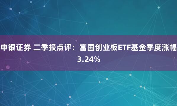 申银证券 二季报点评：富国创业板ETF基金季度涨幅3.24%