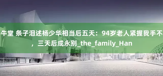 寻牛堂 条子泪述杨少华相当后五天：94岁老人紧握我手不放，三天后成永别_the_family_Han