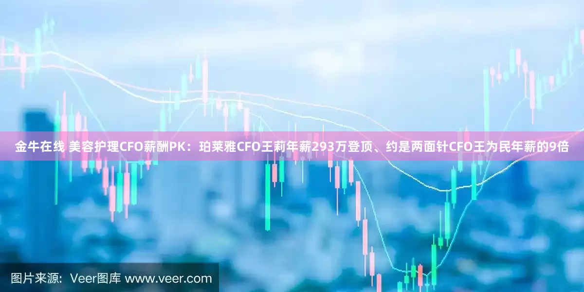 金牛在线 美容护理CFO薪酬PK：珀莱雅CFO王莉年薪293万登顶、约是两面针CFO王为民年薪的9倍
