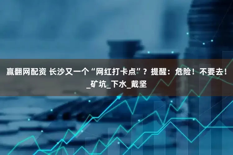 赢翻网配资 长沙又一个“网红打卡点”？提醒：危险！不要去！_矿坑_下水_戴坚