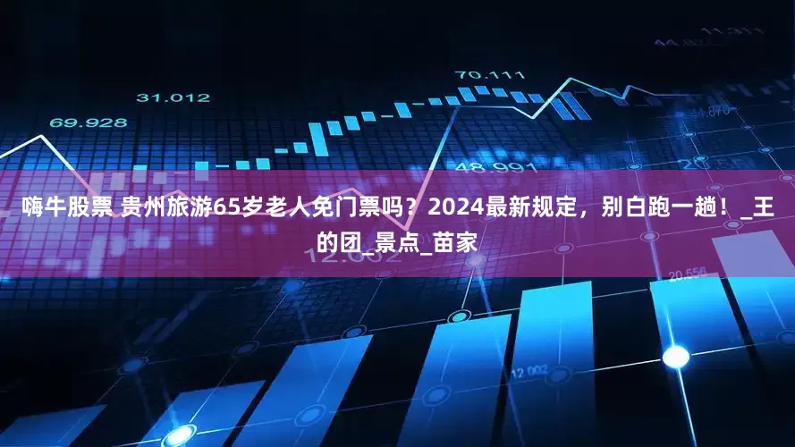 嗨牛股票 贵州旅游65岁老人免门票吗？2024最新规定，别白跑一趟！_王的团_景点_苗家