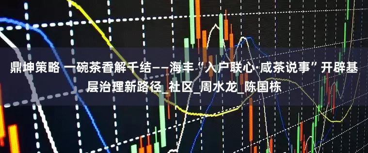 鼎坤策略 一碗茶香解千结——海丰“入户联心·咸茶说事”开辟基层治理新路径_社区_周水龙_陈国栋