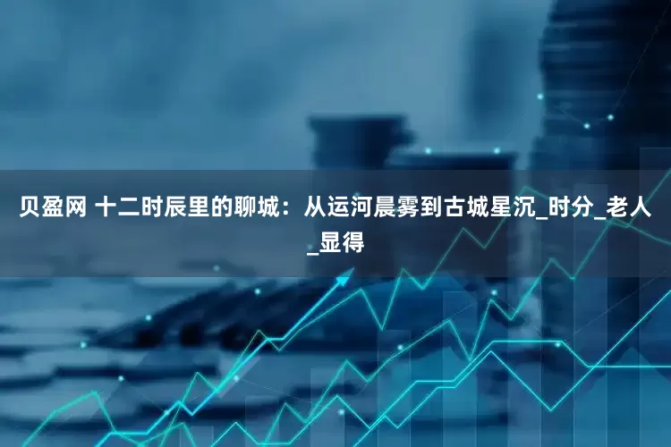 贝盈网 十二时辰里的聊城：从运河晨雾到古城星沉_时分_老人_显得