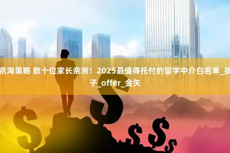 京海策略 数十位家长亲测！2025最值得托付的留学中介白名单_孩子_offer_金矢