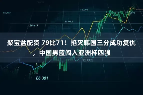 聚宝盆配资 79比71！掐灭韩国三分成功复仇，中国男篮闯入亚洲杯四强