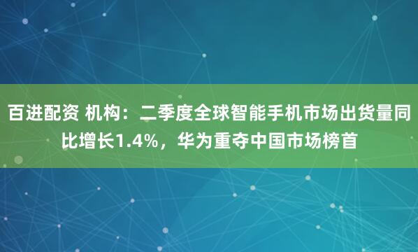 百进配资 机构：二季度全球智能手机市场出货量同比增长1.4%，华为重夺中国市场榜首