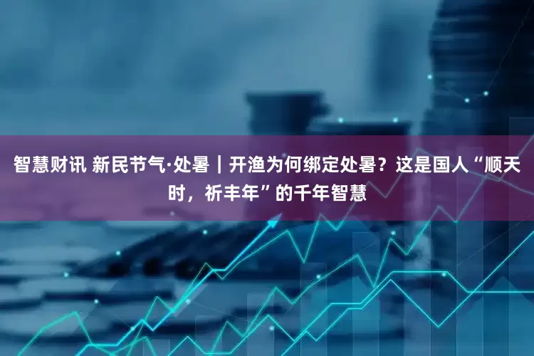 智慧财讯 新民节气·处暑｜开渔为何绑定处暑？这是国人“顺天时，祈丰年”的千年智慧