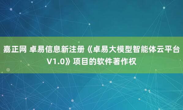 嘉正网 卓易信息新注册《卓易大模型智能体云平台V1.0》项目的软件著作权