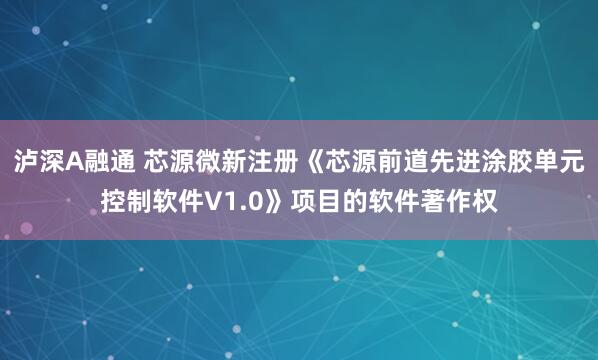 泸深A融通 芯源微新注册《芯源前道先进涂胶单元控制软件V1.0》项目的软件著作权