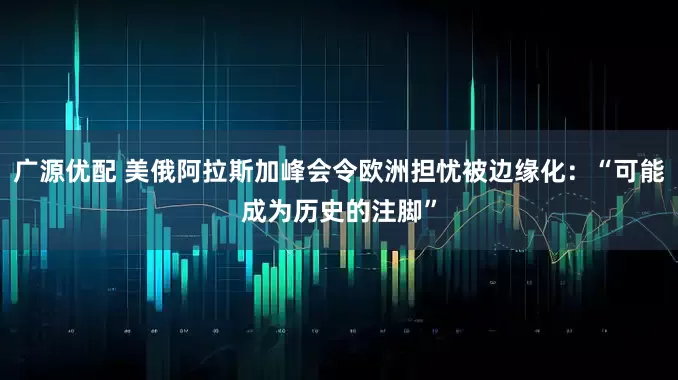 广源优配 美俄阿拉斯加峰会令欧洲担忧被边缘化：“可能成为历史的注脚”