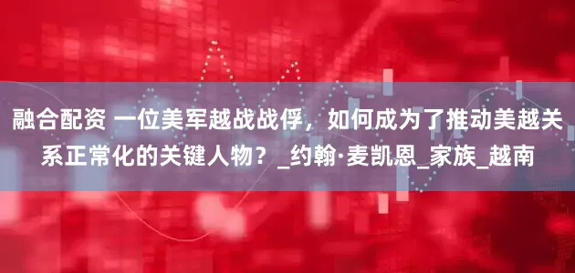 融合配资 一位美军越战战俘，如何成为了推动美越关系正常化的关键人物？_约翰·麦凯恩_家族_越南