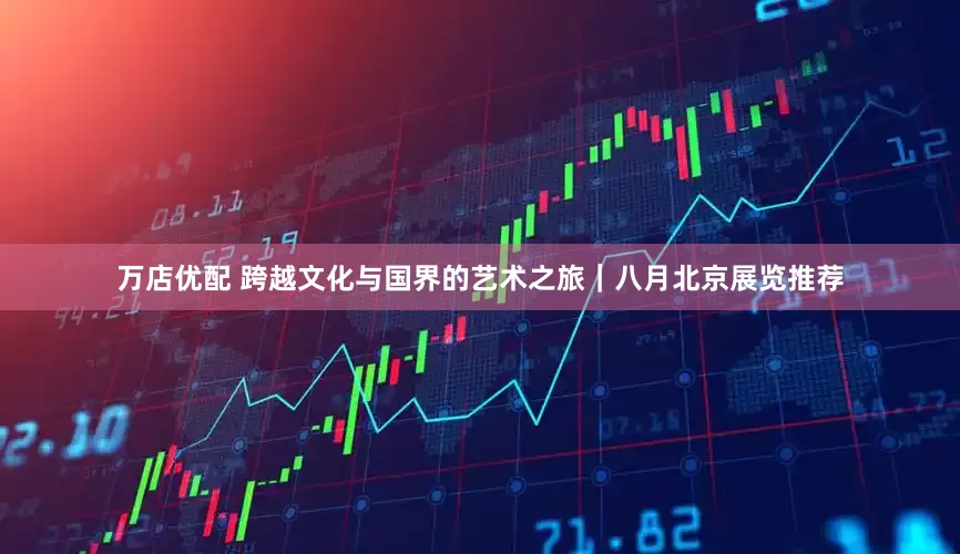 万店优配 跨越文化与国界的艺术之旅｜八月北京展览推荐