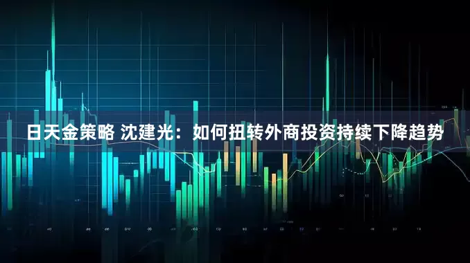 日天金策略 沈建光：如何扭转外商投资持续下降趋势