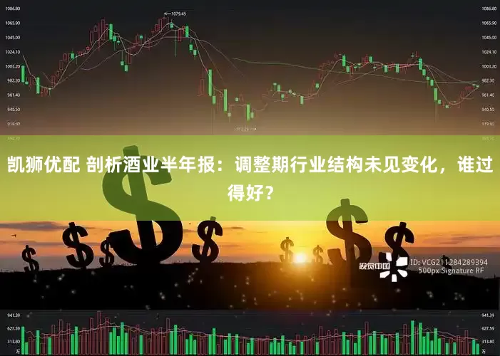 凯狮优配 剖析酒业半年报：调整期行业结构未见变化，谁过得好？