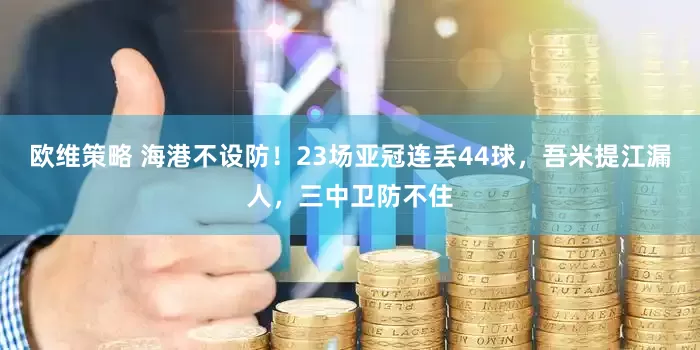 欧维策略 海港不设防！23场亚冠连丢44球，吾米提江漏人，三中卫防不住