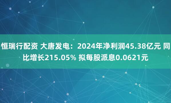 恒瑞行配资 大唐发电：2024年净利润45.38亿元 同比增长215.05% 拟每股派息0.0621元