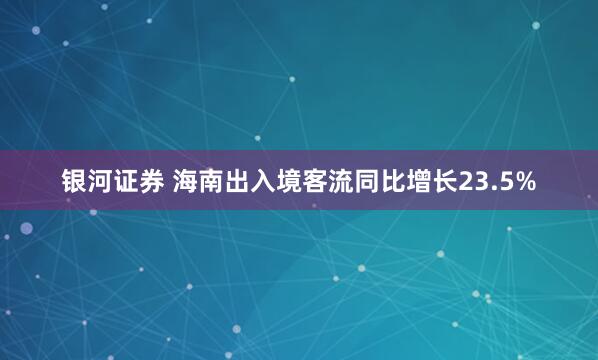 银河证券 海南出入境客流同比增长23.5%