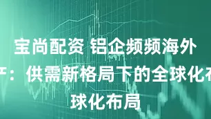 宝尚配资 铝企频频海外扩产：供需新格局下的全球化布局