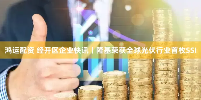 鸿运配资 经开区企业快讯丨隆基荣获全球光伏行业首枚SSI