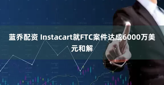 蓝乔配资 Instacart就FTC案件达成6000万美元和解