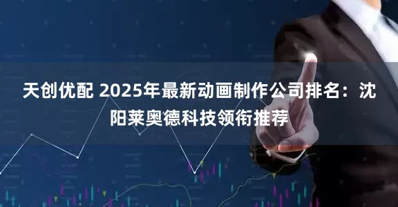 天创优配 2025年最新动画制作公司排名：沈阳莱奥德科技领衔推荐