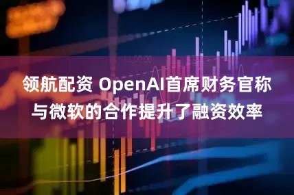 领航配资 OpenAI首席财务官称与微软的合作提升了融资效率
