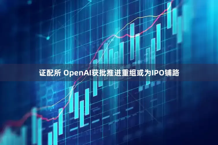 证配所 OpenAI获批推进重组或为IPO铺路