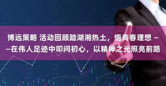 博远策略 活动回顾踏湖湘热土，悟青春理想 ——在伟人足迹中叩问初心，以精神之光照亮前路