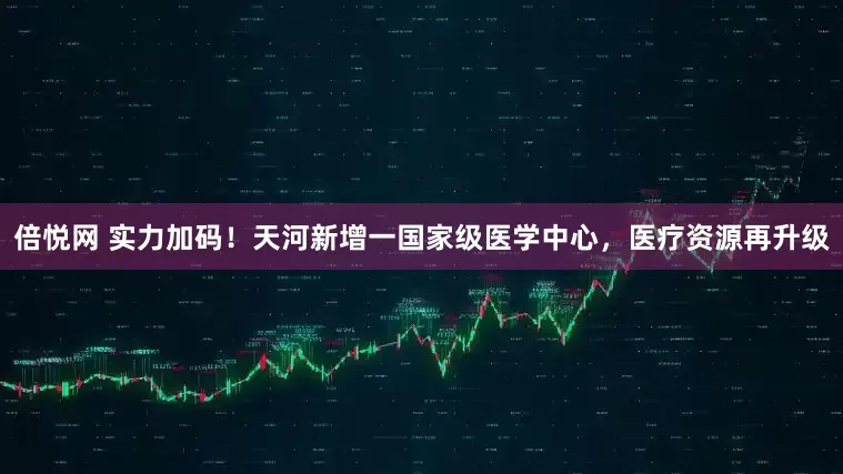 倍悦网 实力加码!天河新增一国家级医学中心,医疗资源再升级