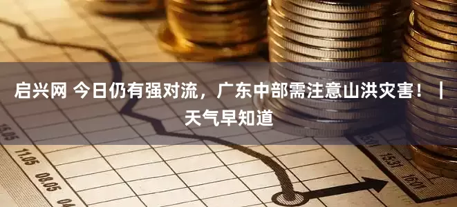 启兴网 今日仍有强对流,广东中部需注意山洪灾害!|天气早知道