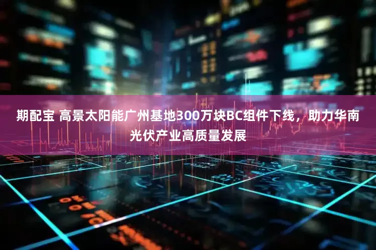 期配宝 高景太阳能广州基地300万块BC组件下线,助力华南光伏产业高质量发展